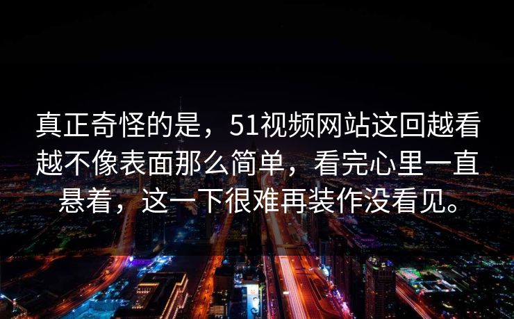 真正奇怪的是，51视频网站这回越看越不像表面那么简单，看完心里一直悬着，这一下很难再装作没看见。