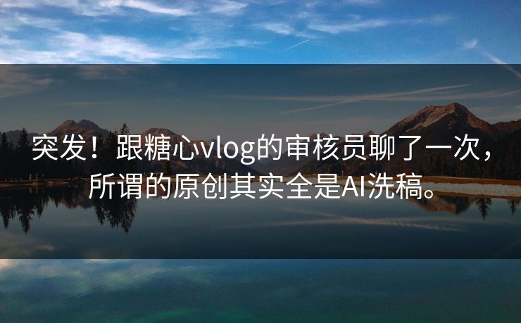 突发！跟糖心vlog的审核员聊了一次，所谓的原创其实全是AI洗稿。
