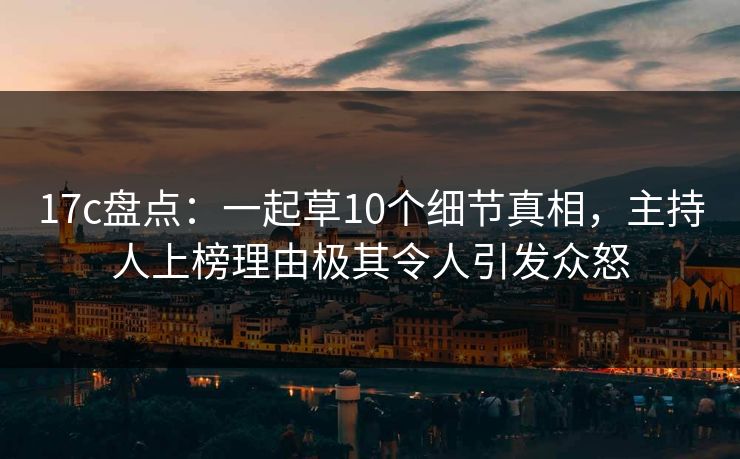 17c盘点：一起草10个细节真相，主持人上榜理由极其令人引发众怒
