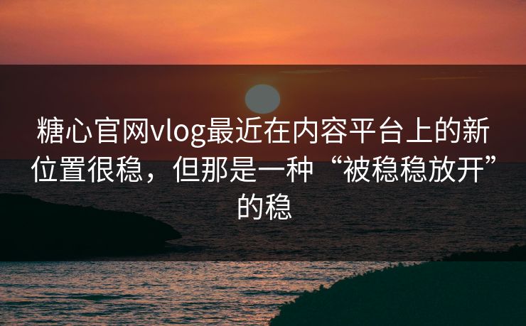 糖心官网vlog最近在内容平台上的新位置很稳，但那是一种“被稳稳放开”的稳