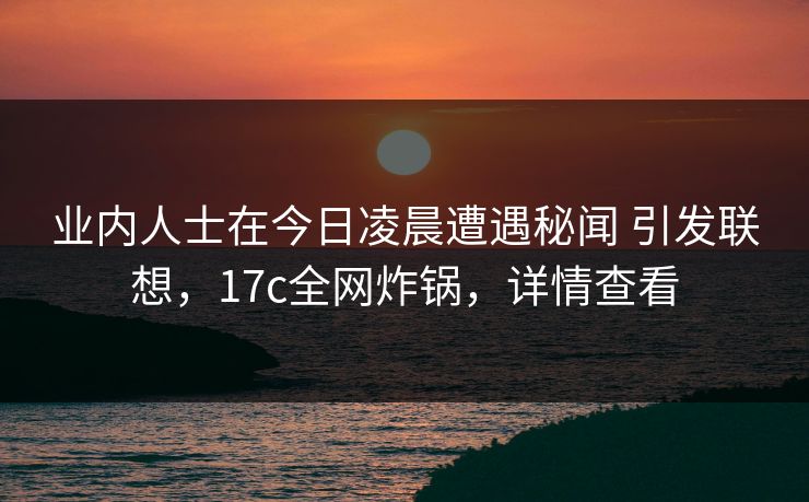 业内人士在今日凌晨遭遇秘闻 引发联想，17c全网炸锅，详情查看
